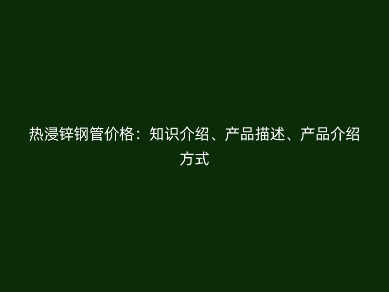 熱浸鋅鋼管價(jià)格：知識(shí)介紹、產(chǎn)品描述、產(chǎn)品介紹方式