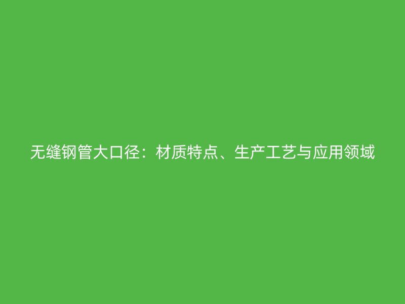 無縫鋼管大口徑：材質特點、生產工藝與應用領域