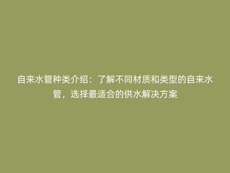 自來水管種類介紹：了解不同材質和類型的自來水管，選擇最適合的供水解決方案