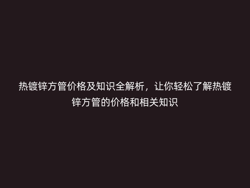 熱鍍鋅方管價格及知識全解析，讓你輕松了解熱鍍鋅方管的價格和相關知識