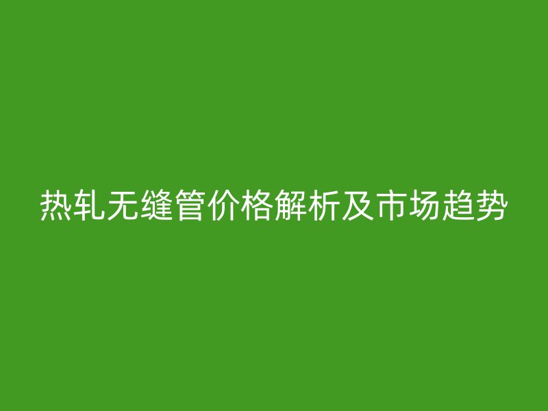 熱軋無縫管價(jià)格解析及市場趨勢