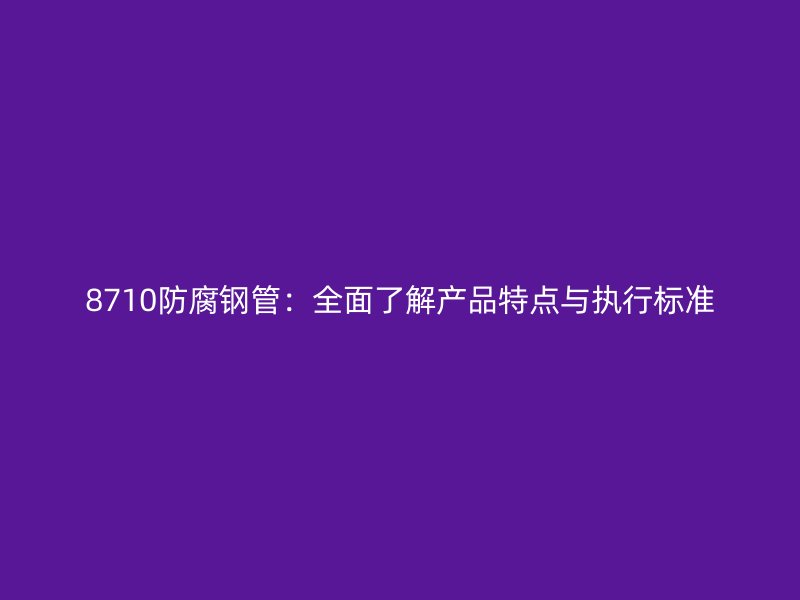 8710防腐鋼管:全面了解產品特點與執行標準