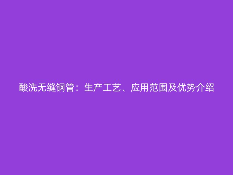 酸洗無縫鋼管：生產工藝、應用范圍及優勢介紹