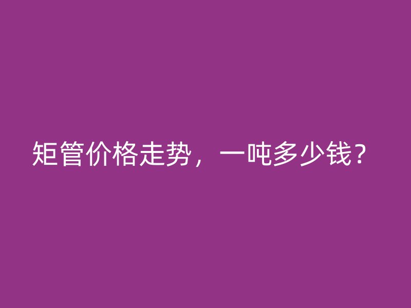 矩管價(jià)格走勢(shì)，一噸多少錢(qián)？