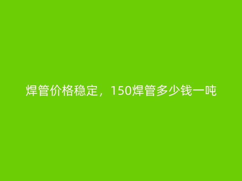 焊管價格穩定，150焊管多少錢一噸