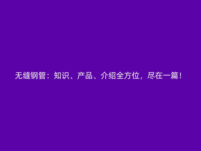 無縫鋼管：知識、產(chǎn)品、介紹全方位，盡在一篇！