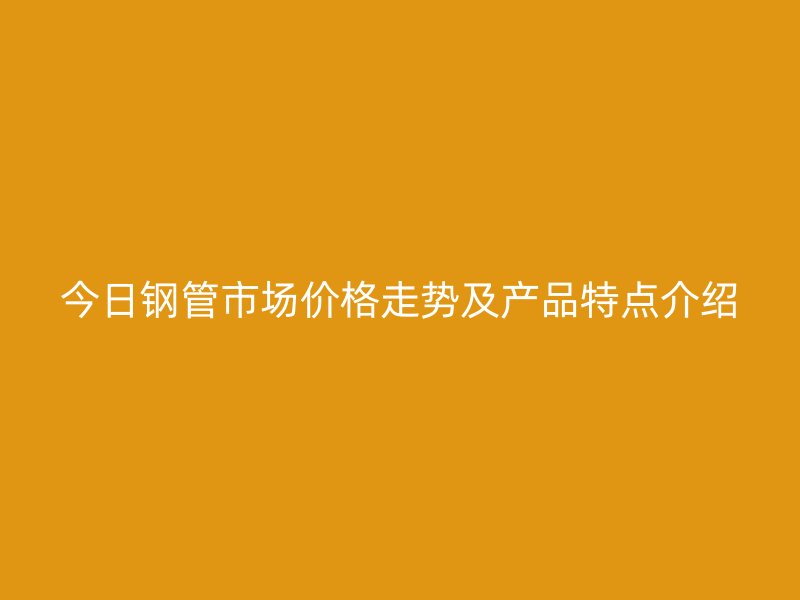 今日鋼管市場價格走勢及產品特點介紹