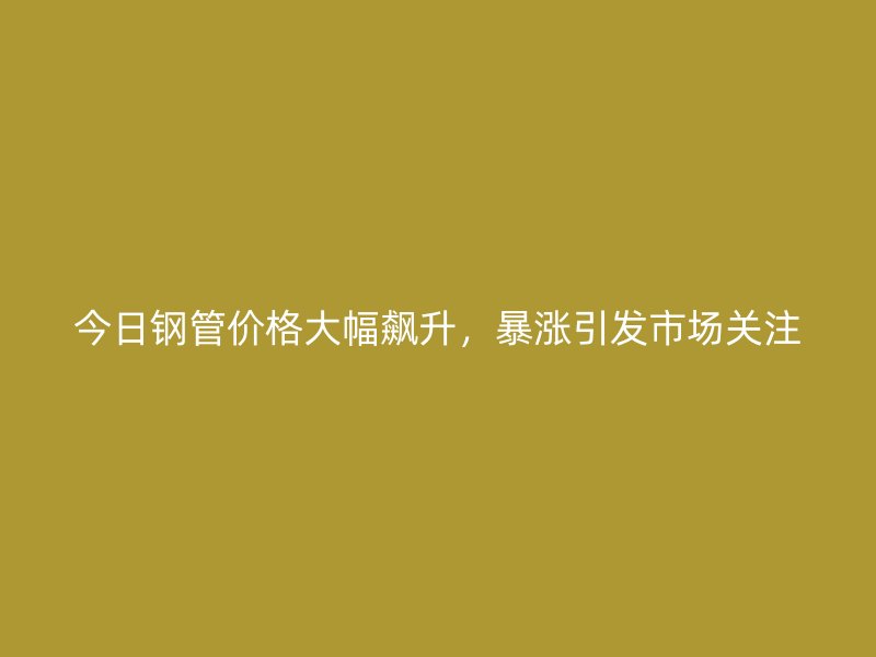 今日鋼管價格大幅飆升，暴漲引發市場關注