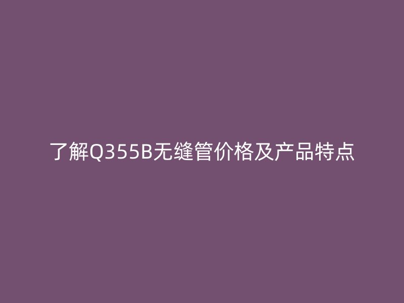 了解Q355B無縫管價格及產品特點