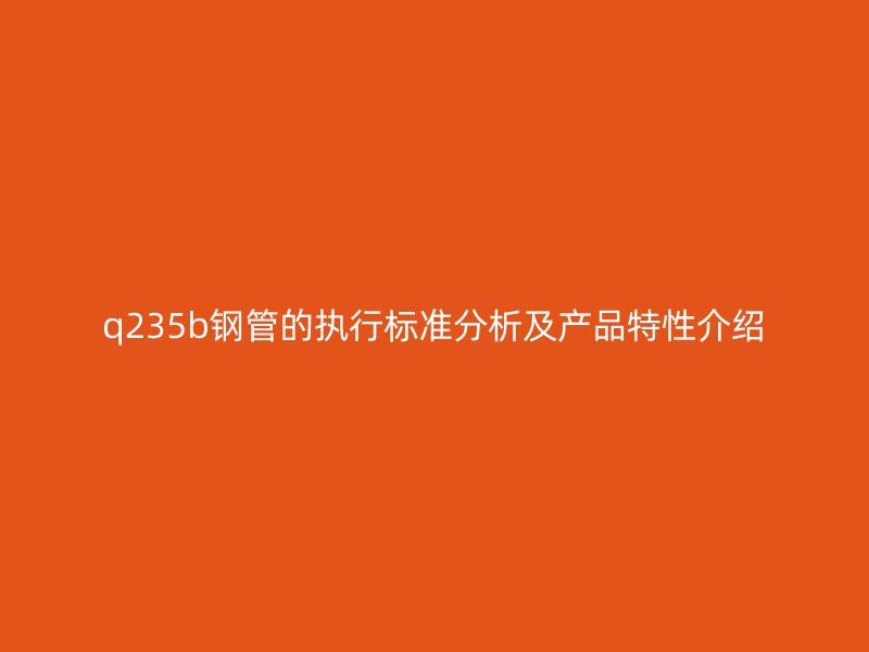 q235b鋼管的執(zhí)行標準分析及產(chǎn)品特性介紹