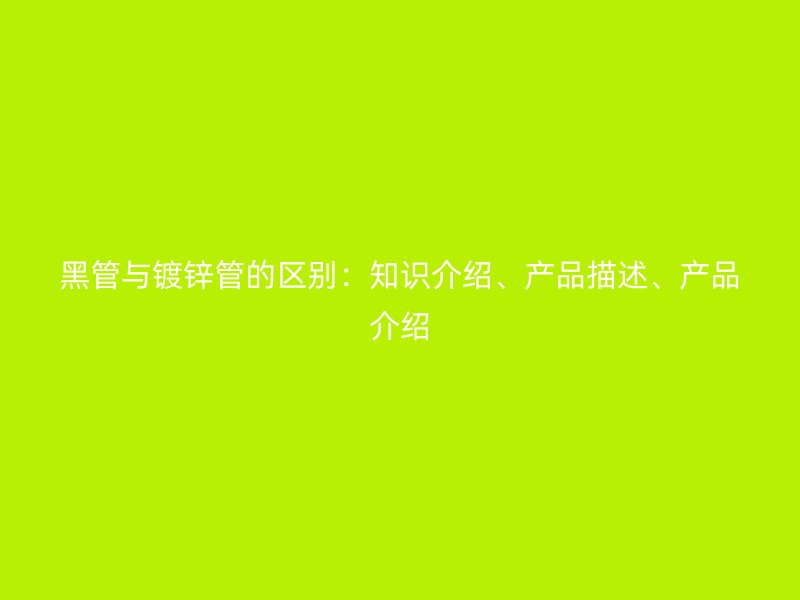 黑管與鍍鋅管的區(qū)別：知識(shí)介紹、產(chǎn)品描述、產(chǎn)品介紹