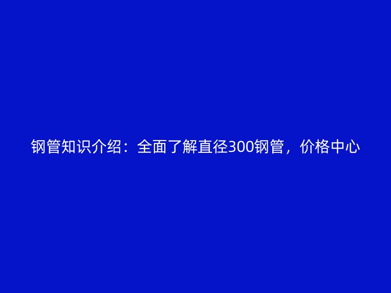 鋼管知識介紹：全面了解直徑300鋼管，價格中心