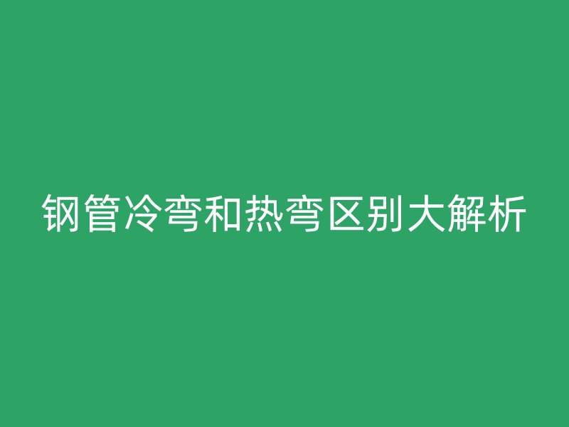 鋼管冷彎和熱彎區別大解析