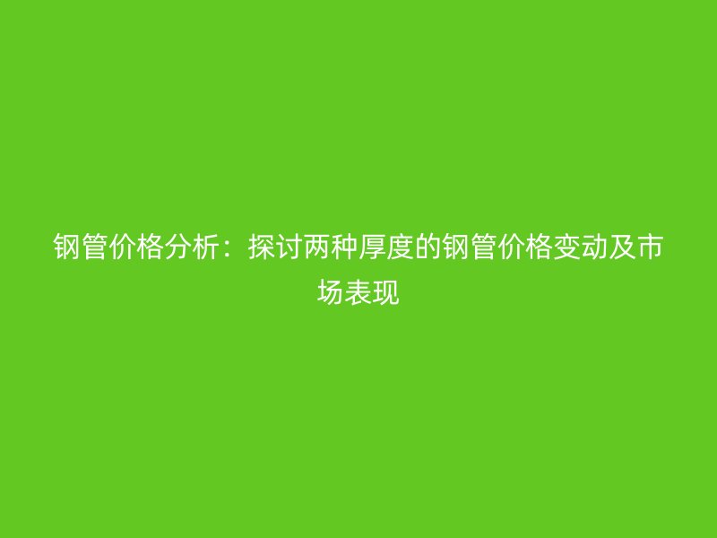 鋼管價格分析：探討兩種厚度的鋼管價格變動及市場表現
