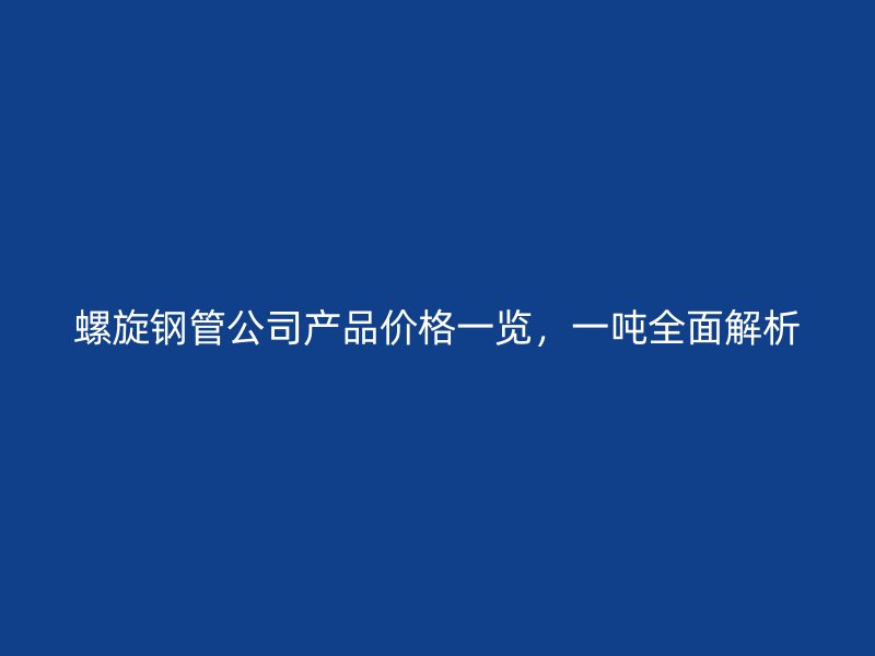 螺旋鋼管公司產品價格一覽，一噸全面解析