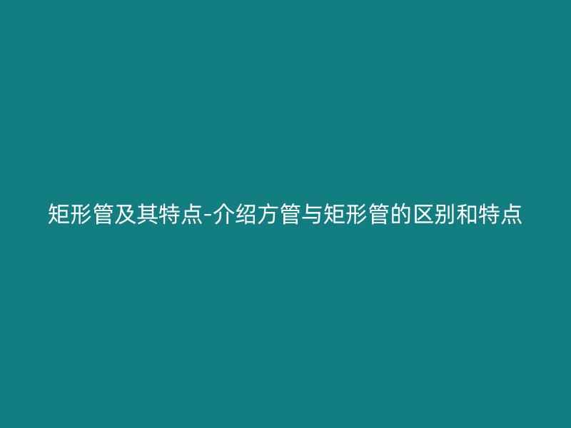 矩形管及其特點-介紹方管與矩形管的區別和特點