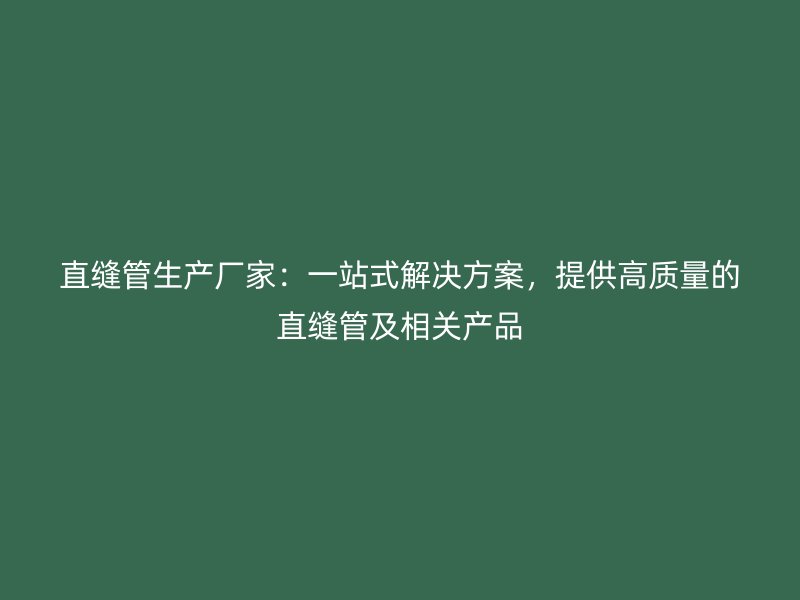 直縫管生產廠家:一站式解決方案,提供高質量的直縫管及相關產品