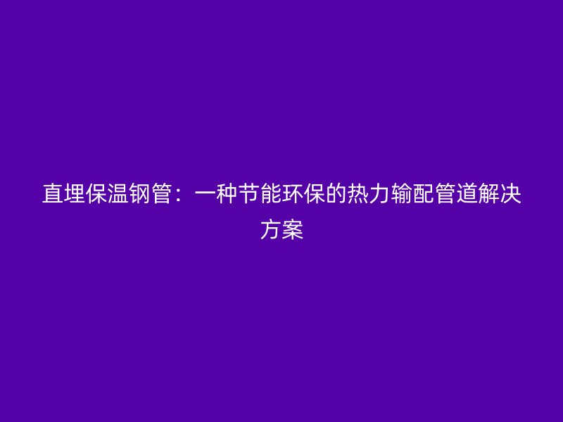 直埋保溫鋼管:一種節能環保的熱力輸配管道解決方案