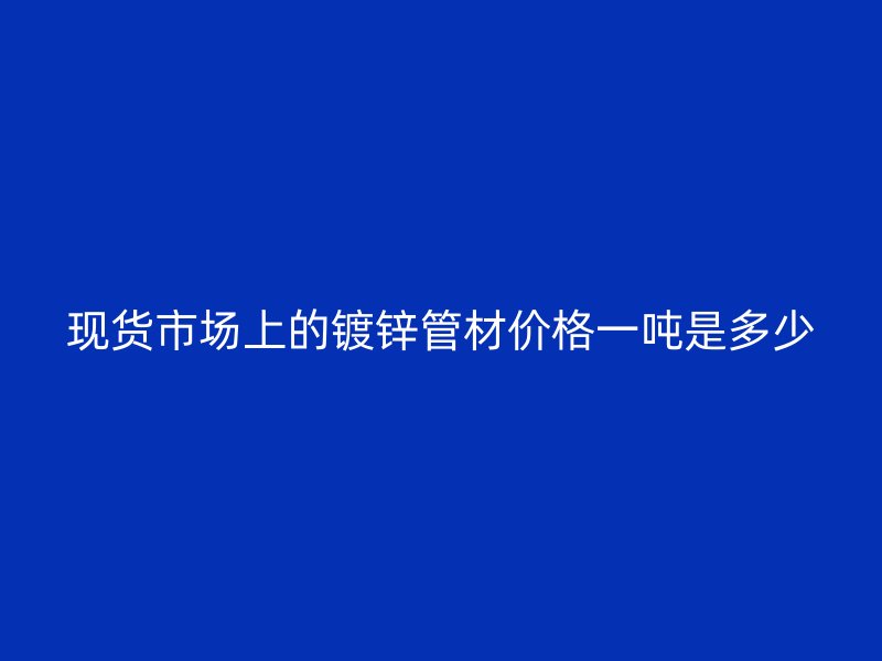現貨市場上的鍍鋅管材價格一噸是多少