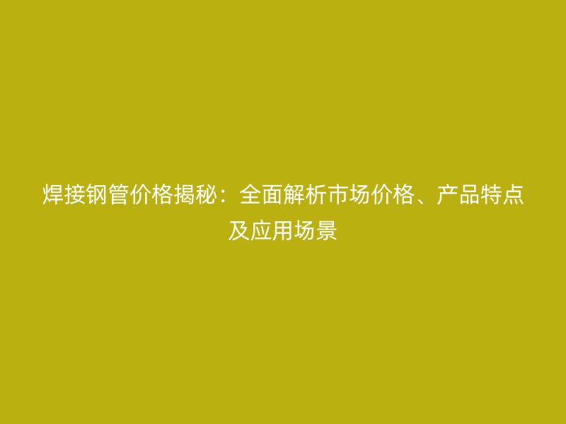 焊接鋼管價格揭秘：全面解析市場價格、產品特點及應用場景