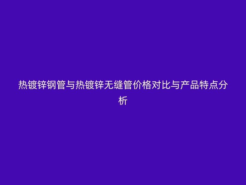 熱鍍鋅鋼管與熱鍍鋅無縫管價格對比與產品特點分析