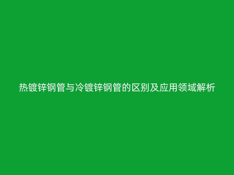 熱鍍鋅鋼管與冷鍍鋅鋼管的區別及應用領域解析