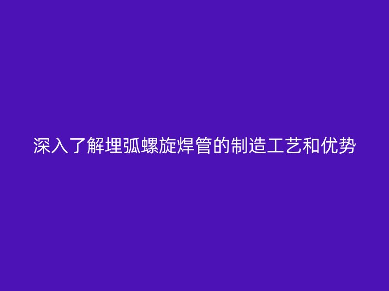深入了解埋弧螺旋焊管的制造工藝和優勢
