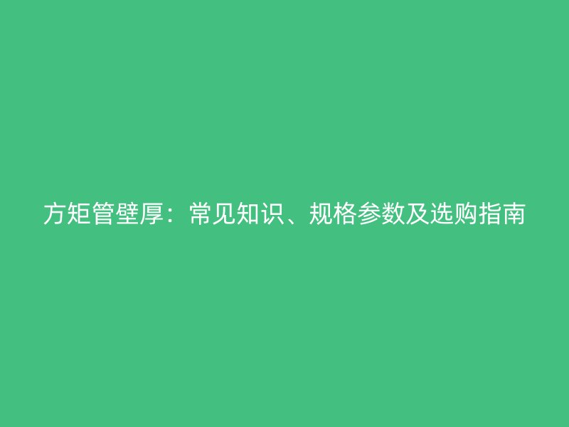 方矩管壁厚：常見知識、規(guī)格參數(shù)及選購指南