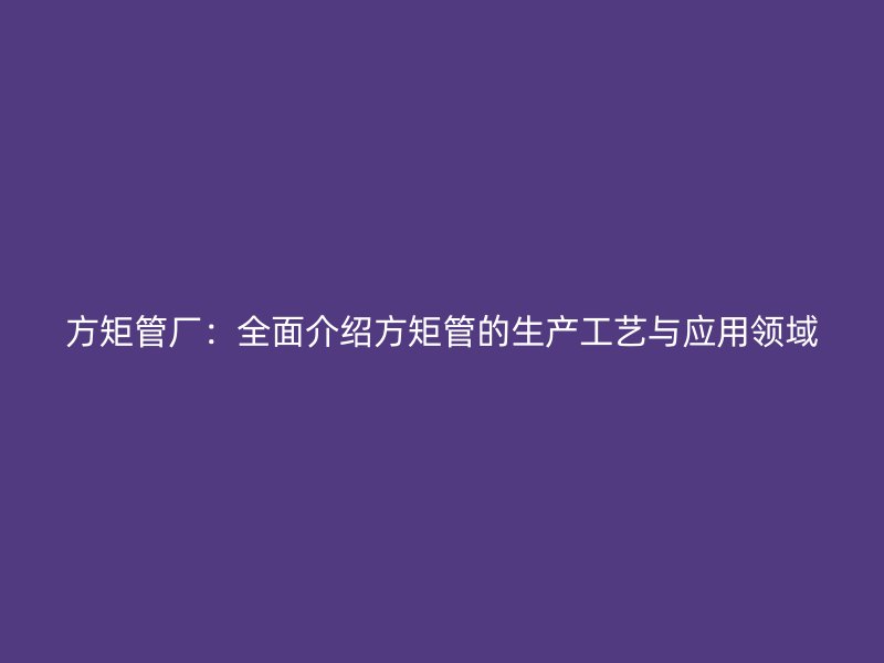方矩管廠：全面介紹方矩管的生產工藝與應用領域