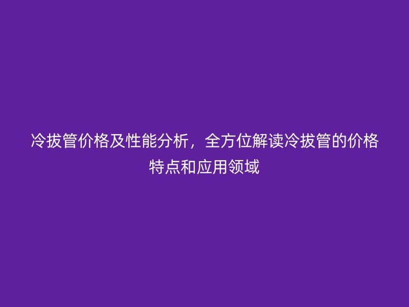 冷拔管價格及性能分析,全方位解讀冷拔管的價格特點和應用領域