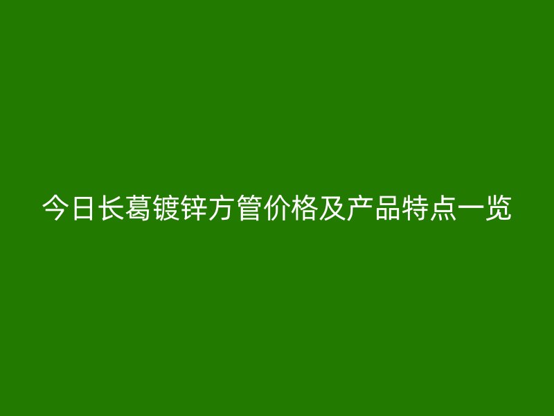 今日長葛鍍鋅方管價格及產品特點一覽