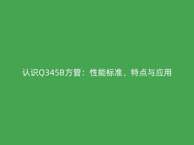 認(rèn)識(shí)Q345B方管：性能標(biāo)準(zhǔn)、特點(diǎn)與應(yīng)用