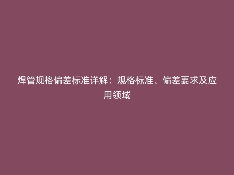 焊管規格偏差標準詳解：規格標準、偏差要求及應用領域