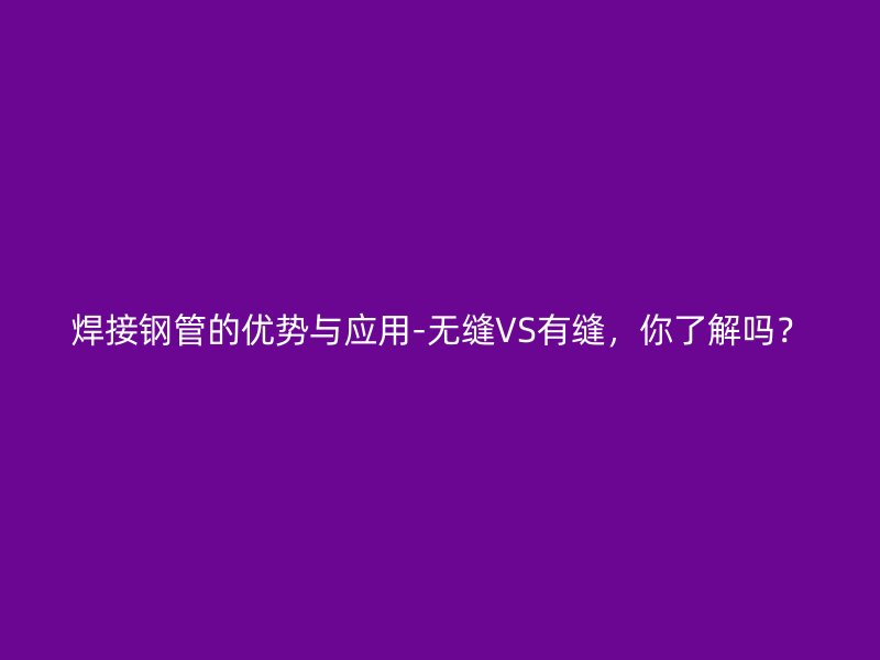 焊接鋼管的優(yōu)勢(shì)與應(yīng)用-無(wú)縫VS有縫，你了解嗎？