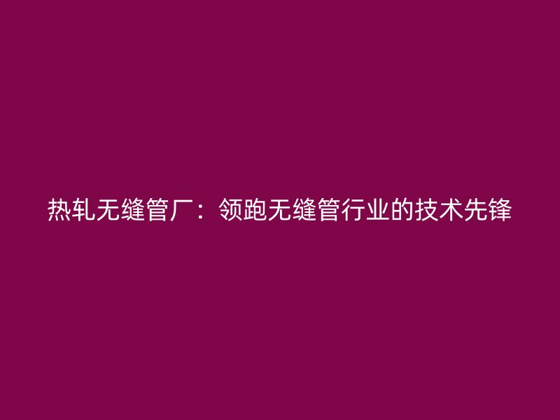 熱軋無縫管廠：領跑無縫管行業的技術先鋒