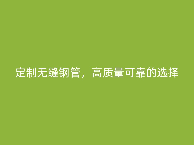 定制無(wú)縫鋼管，高質(zhì)量可靠的選擇