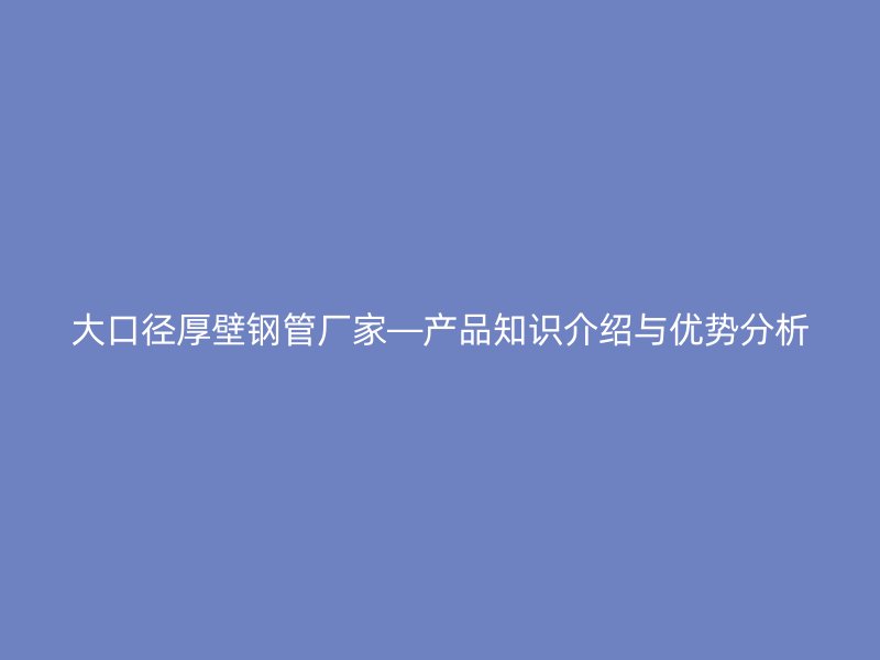 大口徑厚壁鋼管廠家—產(chǎn)品知識(shí)介紹與優(yōu)勢分析