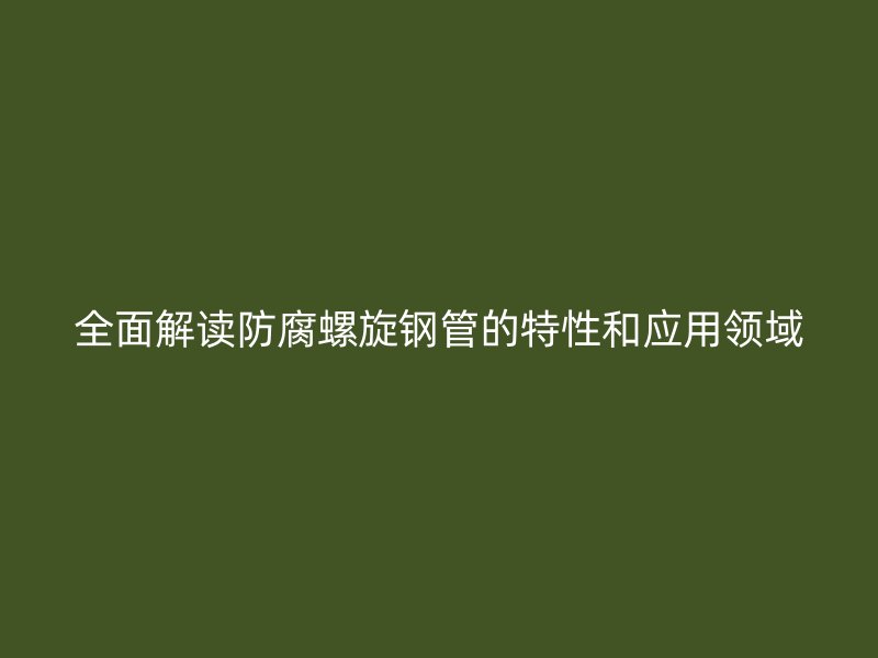 全面解讀防腐螺旋鋼管的特性和應用領域