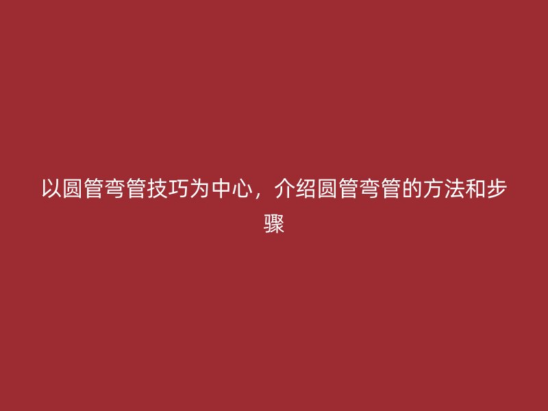 以圓管彎管技巧為中心，介紹圓管彎管的方法和步驟