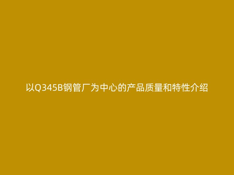 以Q345B鋼管廠為中心的產品質量和特性介紹