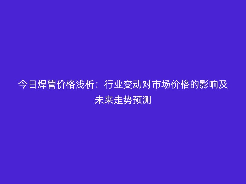 今日焊管價格淺析：行業變動對市場價格的影響及未來走勢預測