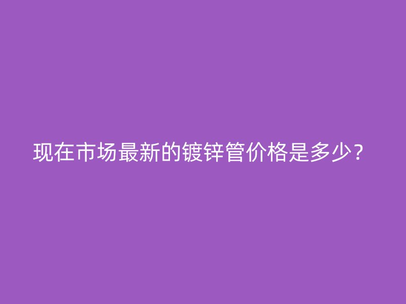 現(xiàn)在市場(chǎng)最新的鍍鋅管價(jià)格是多少？