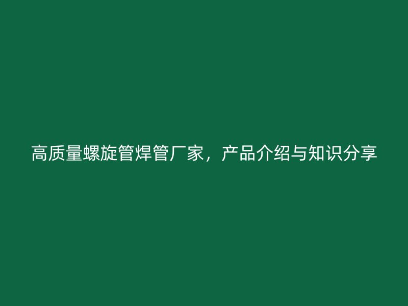高質量螺旋管焊管廠家，產品介紹與知識分享