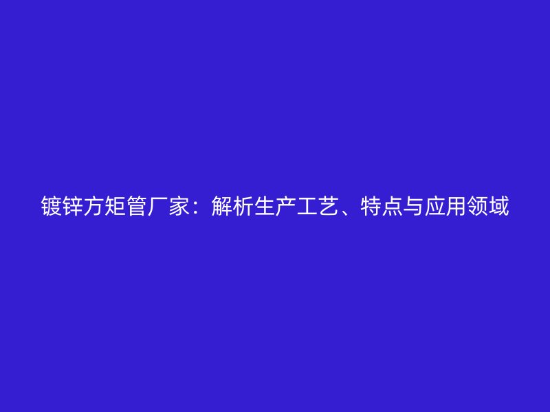 鍍鋅方矩管廠家：解析生產工藝、特點與應用領域