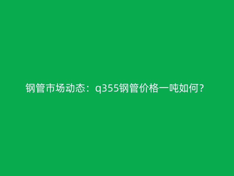 鋼管市場(chǎng)動(dòng)態(tài)：q355鋼管價(jià)格一噸如何？