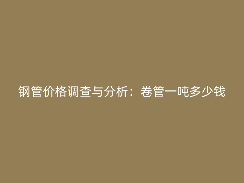 鋼管價格調查與分析：卷管一噸多少錢