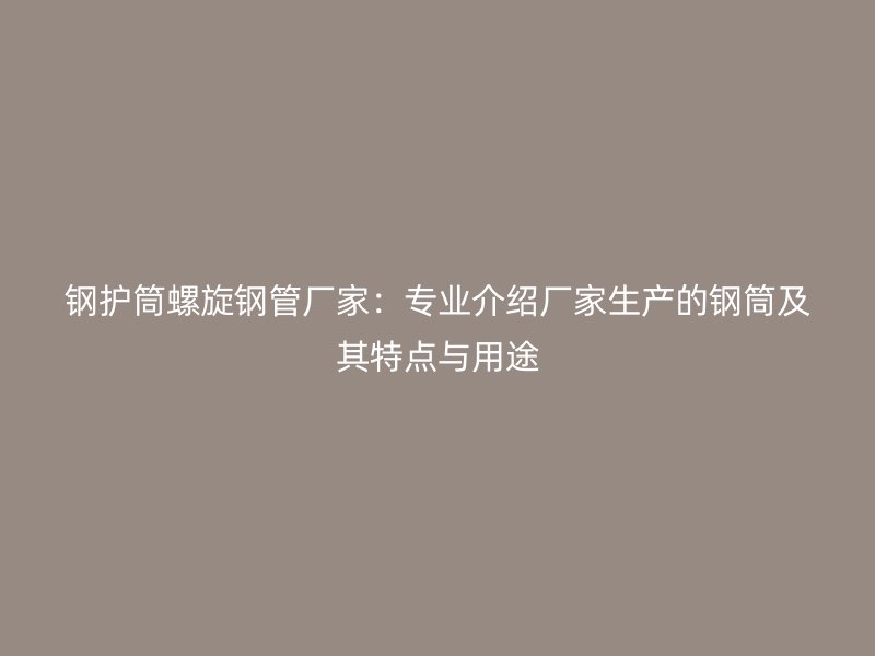 鋼護筒螺旋鋼管廠家：專業介紹廠家生產的鋼筒及其特點與用途