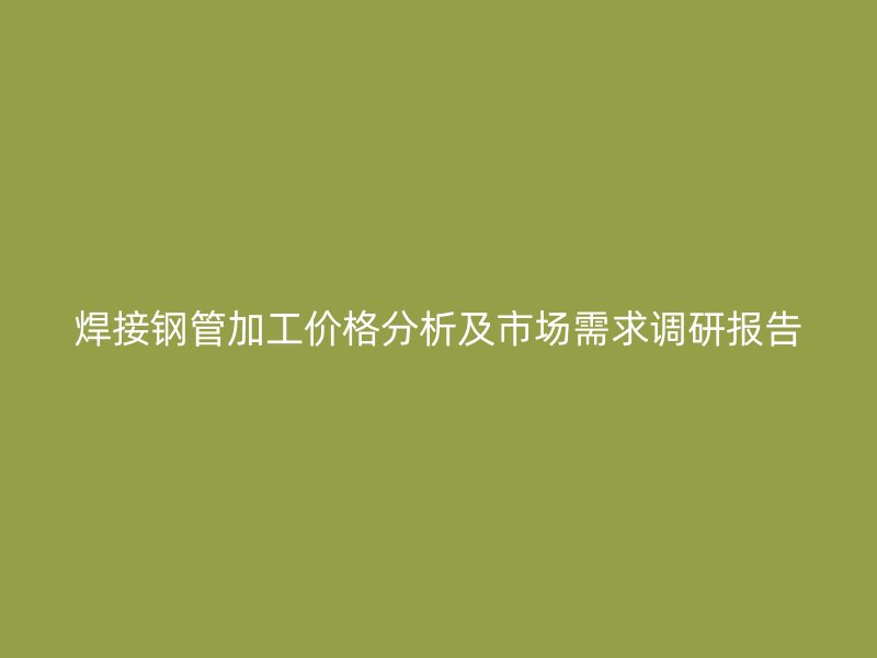 焊接鋼管加工價格分析及市場需求調研報告