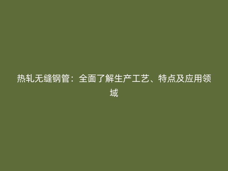 熱軋無縫鋼管：全面了解生產工藝、特點及應用領域