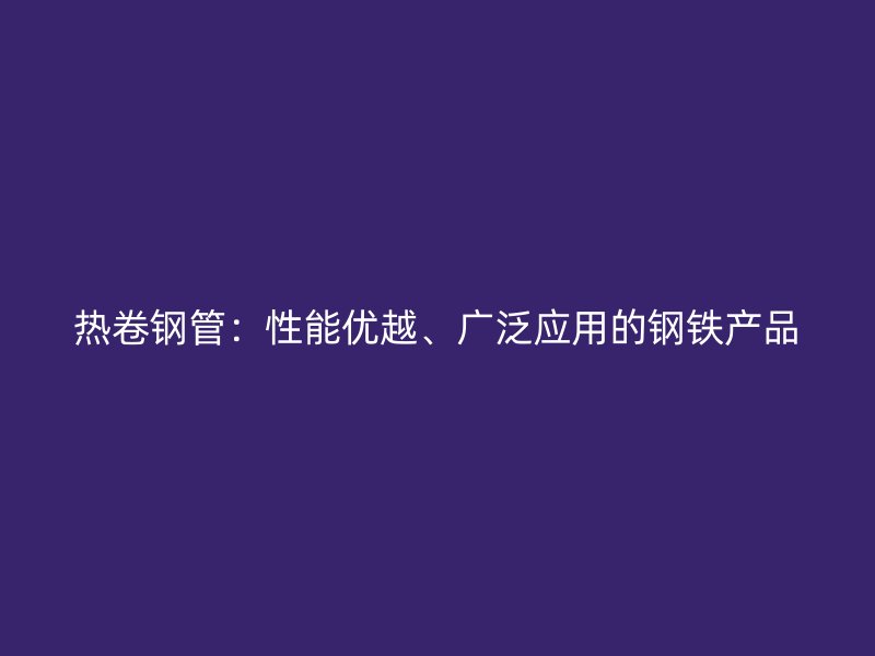 熱卷鋼管：性能優越、廣泛應用的鋼鐵產品